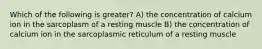 Which of the following is greater? A) the concentration of calcium ion in the sarcoplasm of a resting muscle B) the concentration of calcium ion in the sarcoplasmic reticulum of a resting muscle