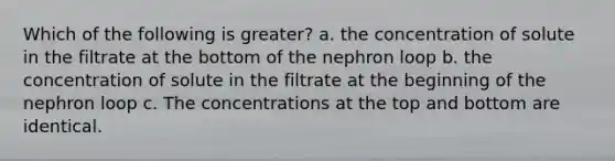 Which of the following is greater? a. the concentration of solute in the filtrate at the bottom of the nephron loop b. the concentration of solute in the filtrate at the beginning of the nephron loop c. The concentrations at the top and bottom are identical.