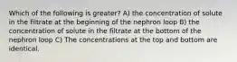 Which of the following is greater? A) the concentration of solute in the filtrate at the beginning of the nephron loop B) the concentration of solute in the filtrate at the bottom of the nephron loop C) The concentrations at the top and bottom are identical.