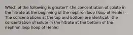 Which of the following is greater? -the concentration of solute in the filtrate at the beginning of the nephron loop (loop of Henle) -The concentrations at the top and bottom are identical. -the concentration of solute in the filtrate at the bottom of the nephron loop (loop of Henle)