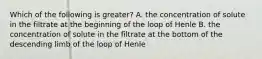 Which of the following is greater? A. the concentration of solute in the filtrate at the beginning of the loop of Henle B. the concentration of solute in the filtrate at the bottom of the descending limb of the loop of Henle