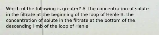 Which of the following is greater? A. the concentration of solute in the filtrate at the beginning of the loop of Henle B. the concentration of solute in the filtrate at the bottom of the descending limb of the loop of Henle