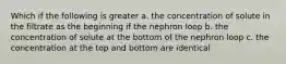 Which if the following is greater a. the concentration of solute in the filtrate as the beginning if the nephron loop b. the concentration of solute at the bottom of the nephron loop c. the concentration at the top and bottom are identical