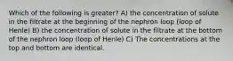 Which of the following is greater? A) the concentration of solute in the filtrate at the beginning of the nephron loop (loop of Henle) B) the concentration of solute in the filtrate at the bottom of the nephron loop (loop of Henle) C) The concentrations at the top and bottom are identical.