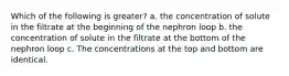 Which of the following is greater? a. the concentration of solute in the filtrate at the beginning of the nephron loop b. the concentration of solute in the filtrate at the bottom of the nephron loop c. The concentrations at the top and bottom are identical.