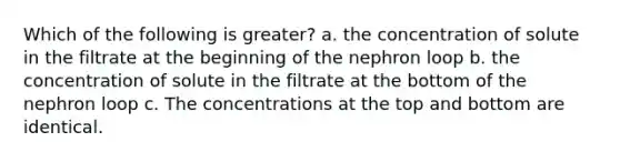 Which of the following is greater? a. the concentration of solute in the filtrate at the beginning of the nephron loop b. the concentration of solute in the filtrate at the bottom of the nephron loop c. The concentrations at the top and bottom are identical.