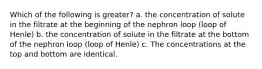 Which of the following is greater? a. the concentration of solute in the filtrate at the beginning of the nephron loop (loop of Henle) b. the concentration of solute in the filtrate at the bottom of the nephron loop (loop of Henle) c. The concentrations at the top and bottom are identical.