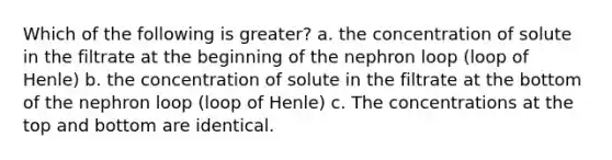 Which of the following is greater? a. the concentration of solute in the filtrate at the beginning of the nephron loop (loop of Henle) b. the concentration of solute in the filtrate at the bottom of the nephron loop (loop of Henle) c. The concentrations at the top and bottom are identical.