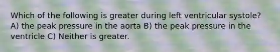 Which of the following is greater during left ventricular systole? A) the peak pressure in the aorta B) the peak pressure in the ventricle C) Neither is greater.