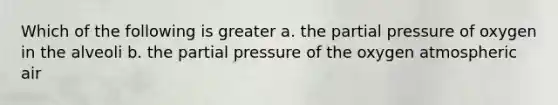 Which of the following is greater a. the partial pressure of oxygen in the alveoli b. the partial pressure of the oxygen atmospheric air