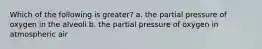 Which of the following is greater? a. the partial pressure of oxygen in the alveoli b. the partial pressure of oxygen in atmospheric air