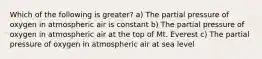 Which of the following is greater? a) The partial pressure of oxygen in atmospheric air is constant b) The partial pressure of oxygen in atmospheric air at the top of Mt. Everest c) The partial pressure of oxygen in atmospheric air at sea level