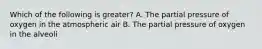 Which of the following is greater? A. The partial pressure of oxygen in the atmospheric air B. The partial pressure of oxygen in the alveoli