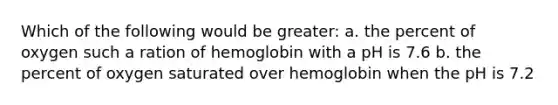 Which of the following would be greater: a. the percent of oxygen such a ration of hemoglobin with a pH is 7.6 b. the percent of oxygen saturated over hemoglobin when the pH is 7.2