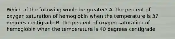 Which of the following would be greater? A. the percent of oxygen saturation of hemoglobin when the temperature is 37 degrees centigrade B. the percent of oxygen saturation of hemoglobin when the temperature is 40 degrees centigrade