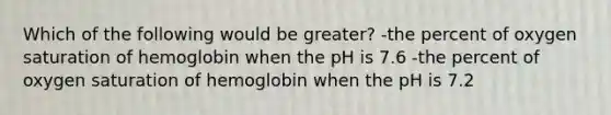 Which of the following would be greater? -the percent of oxygen saturation of hemoglobin when the pH is 7.6 -the percent of oxygen saturation of hemoglobin when the pH is 7.2