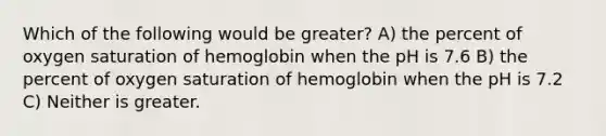 Which of the following would be greater? A) the percent of oxygen saturation of hemoglobin when the pH is 7.6 B) the percent of oxygen saturation of hemoglobin when the pH is 7.2 C) Neither is greater.