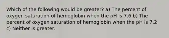 Which of the following would be greater? a) The percent of oxygen saturation of hemoglobin when the pH is 7.6 b) The percent of oxygen saturation of hemoglobin when the pH is 7.2 c) Neither is greater.