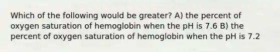 Which of the following would be greater? A) the percent of oxygen saturation of hemoglobin when the pH is 7.6 B) the percent of oxygen saturation of hemoglobin when the pH is 7.2