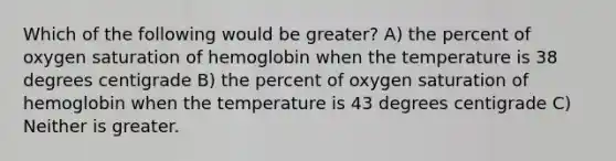 Which of the following would be greater? A) the percent of oxygen saturation of hemoglobin when the temperature is 38 degrees centigrade B) the percent of oxygen saturation of hemoglobin when the temperature is 43 degrees centigrade C) Neither is greater.