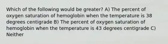 Which of the following would be greater? A) The percent of oxygen saturation of hemoglobin when the temperature is 38 degrees centigrade B) The percent of oxygen saturation of hemoglobin when the temperature is 43 degrees centigrade C) Neither