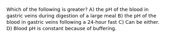 Which of the following is greater? A) the pH of the blood in gastric veins during digestion of a large meal B) the pH of the blood in gastric veins following a 24-hour fast C) Can be either. D) Blood pH is constant because of buffering.