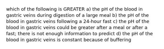 which of the following is GREATER a) the pH of <a href='https://www.questionai.com/knowledge/k7oXMfj7lk-the-blood' class='anchor-knowledge'>the blood</a> in gastric veins during digestion of a large meal b) the pH of the blood in gastric veins following a 24-hour fast c) the pH of the blood in gastric veins could be greater after a meal or after a fast; there is not enough information to predict d) the pH of the blood in gastric veins is constant because of buffering