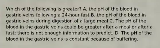 Which of the following is greater? A. the pH of the blood in gastric veins following a 24-hour fast B. the pH of the blood in gastric veins during digestion of a large meal C. The pH of the blood in the gastric veins could be greater after a meal or after a fast; there is not enough information to predict. D. The pH of the blood in the gastric veins is constant because of buffering.