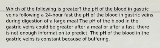 Which of the following is greater? the pH of the blood in gastric veins following a 24-hour fast the pH of the blood in gastric veins during digestion of a large meal The pH of the blood in the gastric veins could be greater after a meal or after a fast; there is not enough information to predict. The pH of the blood in the gastric veins is constant because of buffering.