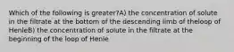 Which of the following is greater?A) the concentration of solute in the filtrate at the bottom of the descending limb of theloop of HenleB) the concentration of solute in the filtrate at the beginning of the loop of Henle