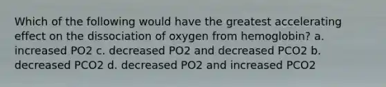 Which of the following would have the greatest accelerating effect on the dissociation of oxygen from hemoglobin? a. increased PO2 c. decreased PO2 and decreased PCO2 b. decreased PCO2 d. decreased PO2 and increased PCO2