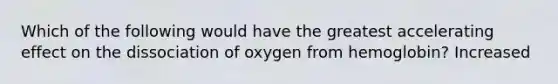 Which of the following would have the greatest accelerating effect on the dissociation of oxygen from hemoglobin? Increased