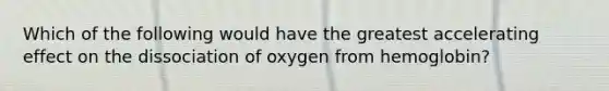 Which of the following would have the greatest accelerating effect on the dissociation of oxygen from hemoglobin?