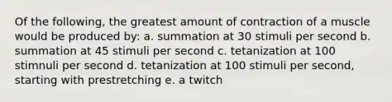 Of the following, the greatest amount of contraction of a muscle would be produced by: a. summation at 30 stimuli per second b. summation at 45 stimuli per second c. tetanization at 100 stimnuli per second d. tetanization at 100 stimuli per second, starting with prestretching e. a twitch