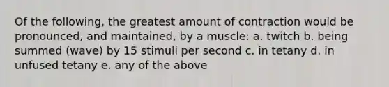 Of the following, the greatest amount of contraction would be pronounced, and maintained, by a muscle: a. twitch b. being summed (wave) by 15 stimuli per second c. in tetany d. in unfused tetany e. any of the above