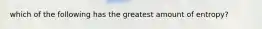 which of the following has the greatest amount of entropy?