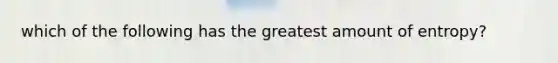 which of the following has the greatest amount of entropy?