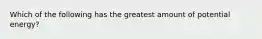 Which of the following has the greatest amount of potential energy?