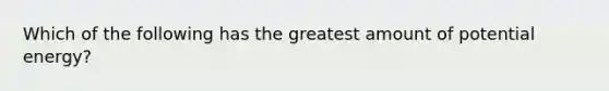 Which of the following has the greatest amount of potential energy?