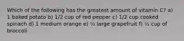 Which of the following has the greatest amount of vitamin C? a) 1 baked potato b) 1/2 cup of red pepper c) 1/2 cup cooked spinach d) 1 medium orange e) ½ large grapefruit f) ½ cup of broccoli