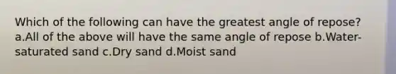 Which of the following can have the greatest angle of repose? a.All of the above will have the same angle of repose b.Water-saturated sand c.Dry sand d.Moist sand