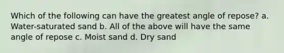 Which of the following can have the greatest angle of repose? a. Water-saturated sand b. All of the above will have the same angle of repose c. Moist sand d. Dry sand