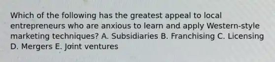 Which of the following has the greatest appeal to local entrepreneurs who are anxious to learn and apply​ Western-style marketing​ techniques? A. Subsidiaries B. Franchising C. Licensing D. Mergers E. Joint ventures