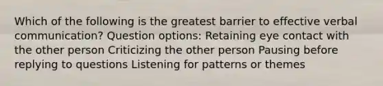 Which of the following is the greatest barrier to effective verbal communication? Question options: Retaining eye contact with the other person Criticizing the other person Pausing before replying to questions Listening for patterns or themes