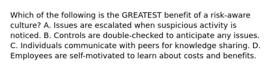 Which of the following is the GREATEST benefit of a risk-aware culture? A. Issues are escalated when suspicious activity is noticed. B. Controls are double-checked to anticipate any issues. C. Individuals communicate with peers for knowledge sharing. D. Employees are self-motivated to learn about costs and benefits.