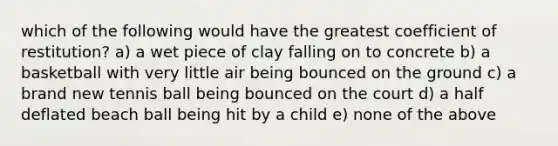 which of the following would have the greatest coefficient of restitution? a) a wet piece of clay falling on to concrete b) a basketball with very little air being bounced on the ground c) a brand new tennis ball being bounced on the court d) a half deflated beach ball being hit by a child e) none of the above