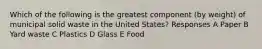 Which of the following is the greatest component (by weight) of municipal solid waste in the United States? Responses A Paper B Yard waste C Plastics D Glass E Food