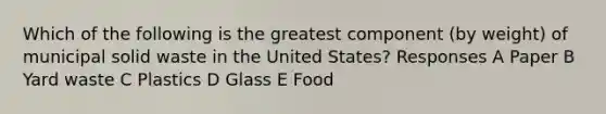 Which of the following is the greatest component (by weight) of municipal solid waste in the United States? Responses A Paper B Yard waste C Plastics D Glass E Food