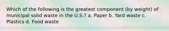 Which of the following is the greatest component (by weight) of municipal solid waste in the U.S.? a. Paper b. Yard waste c. Plastics d. Food waste