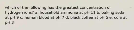 which of the following has the greatest concentration of hydrogen ions? a. household ammonia at pH 11 b. baking soda at pH 9 c. human blood at pH 7 d. black coffee at pH 5 e. cola at pH 3